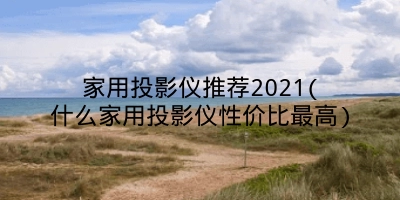 家用投影仪推荐2021(什么家用投影仪性价比最高)