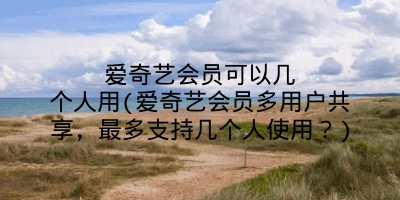 爱奇艺会员可以几个人用(爱奇艺会员多用户共享，最多支持几个人使用？)