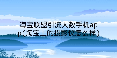 淘宝联盟引流人数手机app(淘宝上的投影仪怎么样)