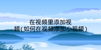 在视频里添加视频(如何在视频添加小视频)