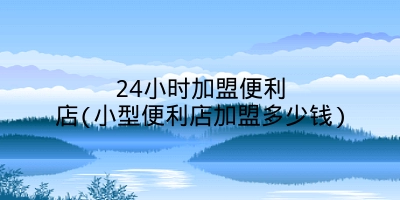 24小时加盟便利店(小型便利店加盟多少钱)