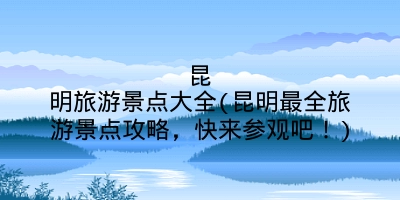 昆明旅游景点大全(昆明最全旅游景点攻略，快来参观吧！)