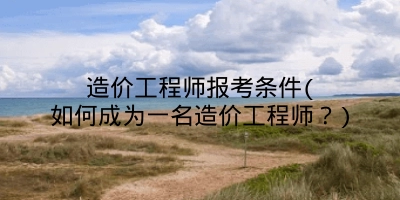 造价工程师报考条件(如何成为一名造价工程师？)