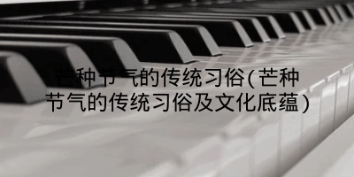 芒种节气的传统习俗(芒种节气的传统习俗及文化底蕴)
