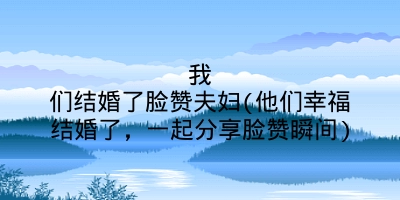 我们结婚了脸赞夫妇(他们幸福结婚了，一起分享脸赞瞬间)