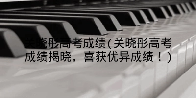 关晓彤高考成绩(关晓彤高考成绩揭晓，喜获优异成绩！)