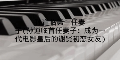 孙道临第一任妻子(孙道临首任妻子：成为一代电影皇后的谢贤初恋女友)