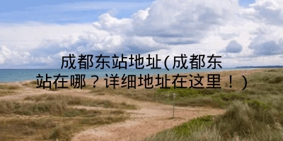 成都东站地址(成都东站在哪？详细地址在这里！)