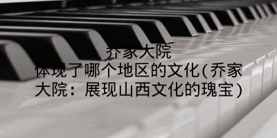 乔家大院体现了哪个地区的文化(乔家大院：展现山西文化的瑰宝)