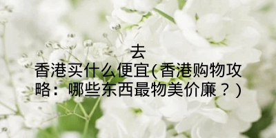 去香港买什么便宜(香港购物攻略：哪些东西最物美价廉？)