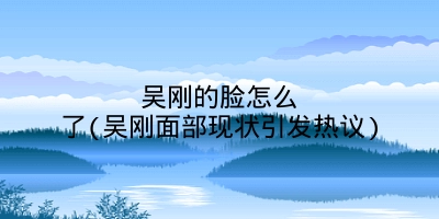 吴刚的脸怎么了(吴刚面部现状引发热议)