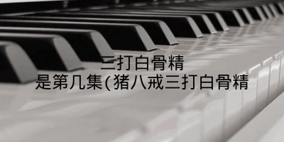 三打白骨精是第几集(猪八戒三打白骨精