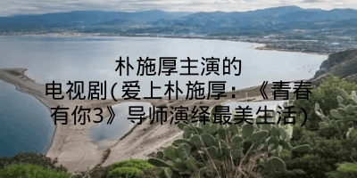 朴施厚主演的电视剧(爱上朴施厚：《青春有你3》导师演绎最美生活)