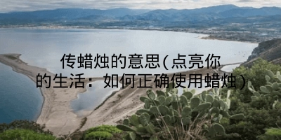 传蜡烛的意思(点亮你的生活：如何正确使用蜡烛)