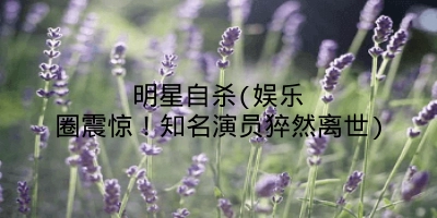 明星自杀(娱乐圈震惊！知名演员猝然离世)