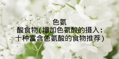 色氨酸食物(增加色氨酸的摄入：十种富含色氨酸的食物推荐)
