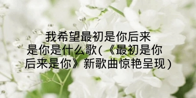 我希望最初是你后来是你是什么歌(《最初是你 后来是你》新歌曲惊艳呈现)