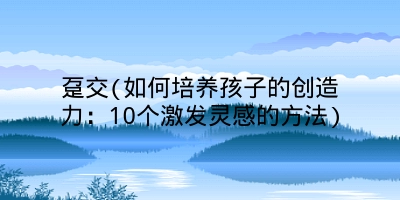 趸交(如何培养孩子的创造力：10个激发灵感的方法)
