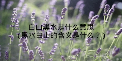 白山黑水是什么意思(黑水白山的含义是什么？)