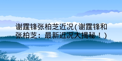 谢霆锋张柏芝近况(谢霆锋和张柏芝：最新近况大揭秘！)