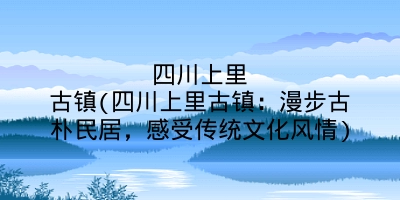 四川上里古镇(四川上里古镇：漫步古朴民居，感受传统文化风情)