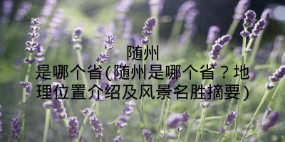 随州是哪个省(随州是哪个省？地理位置介绍及风景名胜摘要)