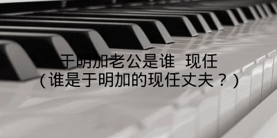 于明加老公是谁 现任(谁是于明加的现任丈夫？)