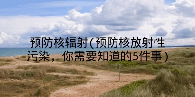 预防核辐射(预防核放射性污染，你需要知道的5件事)
