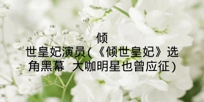 倾世皇妃演员(《倾世皇妃》选角黑幕 大咖明星也曾应征)