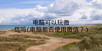 电脑可以玩微信吗(电脑能否使用微信？)