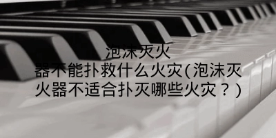泡沫灭火器不能扑救什么火灾(泡沫灭火器不适合扑灭哪些火灾？)