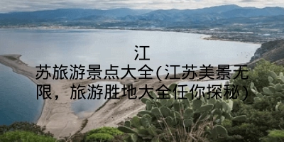 江苏旅游景点大全(江苏美景无限，旅游胜地大全任你探秘)