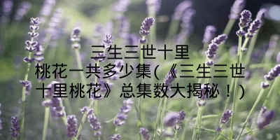 三生三世十里桃花一共多少集(《三生三世十里桃花》总集数大揭秘！)