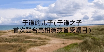 于谦的儿子(于谦之子首次登台亮相演技备受瞩目)