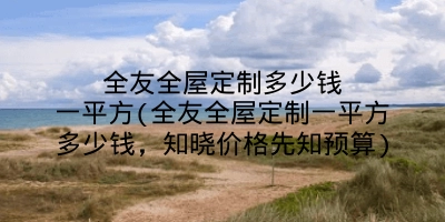 全友全屋定制多少钱一平方(全友全屋定制一平方多少钱，知晓价格先知预算)