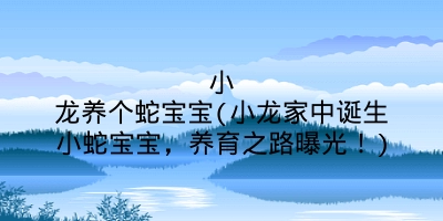 小龙养个蛇宝宝(小龙家中诞生小蛇宝宝，养育之路曝光！)