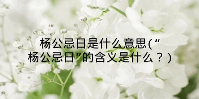杨公忌日是什么意思(“杨公忌日”的含义是什么？)
