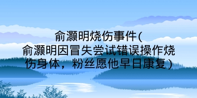 俞灏明烧伤事件(俞灏明因冒失尝试错误操作烧伤身体，粉丝愿他早日康复)
