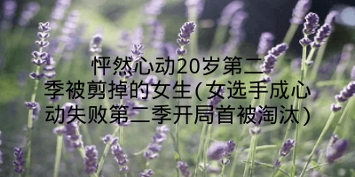 怦然心动20岁第二季被剪掉的女生(女选手成心动失败第二季开局首被淘汰)