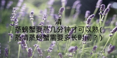 清蒸螃蟹要蒸几分钟才可以熟(蒸清蒸螃蟹需要多长时间？)
