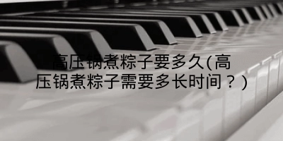 高压锅煮粽子要多久(高压锅煮粽子需要多长时间？)