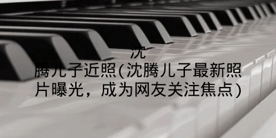 沈腾儿子近照(沈腾儿子最新照片曝光，成为网友关注焦点)
