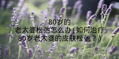 80岁的老太婆松弛怎么办(如何治疗80岁老太婆的皮肤松弛？)