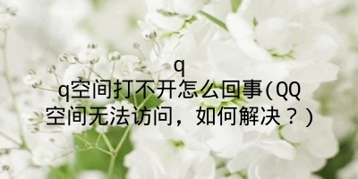 qq空间打不开怎么回事(QQ空间无法访问，如何解决？)