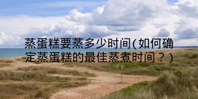 蒸蛋糕要蒸多少时间(如何确定蒸蛋糕的最佳蒸煮时间？)