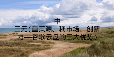 中三元(重策源、稠市场、创新力——谷歌云盘的三大优势)