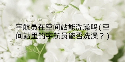 宇航员在空间站能洗澡吗(空间站里的宇航员能否洗澡？)