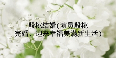 殷桃结婚(演员殷桃完婚，迎来幸福美满新生活)
