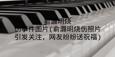 俞灏明烧伤事件图片(俞灏明烧伤照片引发关注，网友纷纷送祝福)
