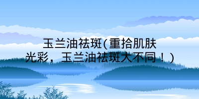 玉兰油祛斑(重拾肌肤光彩，玉兰油祛斑大不同！)